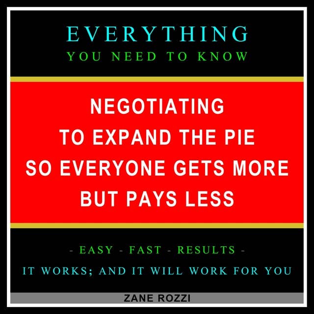 Negotiating to Expand the Pie so Everyone Gets More but Pays Less: Everything You Need to Know - Easy Fast Results - It Works; and It Will Work for You