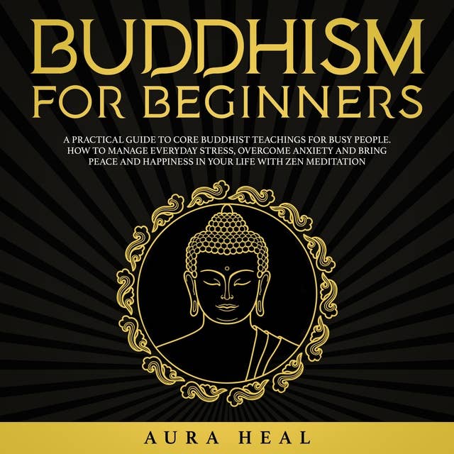 Buddhism for Beginners: A Practical Guide to Core Buddhist Teachings for Busy People. How to Manage Everyday Stress, Overcome Anxiety and Bring Peace and Happiness in Your Life with Zen Meditation