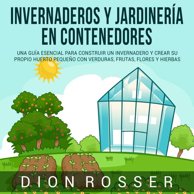 Invernaderos y jardinería en contenedores: Una guía esencial para construir un invernadero y crear su propio huerto pequeño con verduras, frutas, flores y hierbas