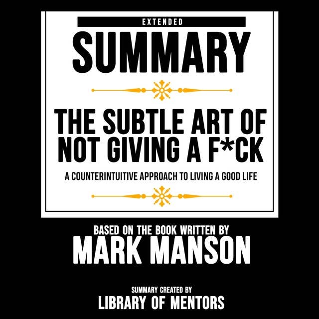 Extended Summary Of The Subtle Art Of Not Giving A F*Ck - A Counterintuitive Approach To Living A Good Life: Based On The Book Written By Mark Manson