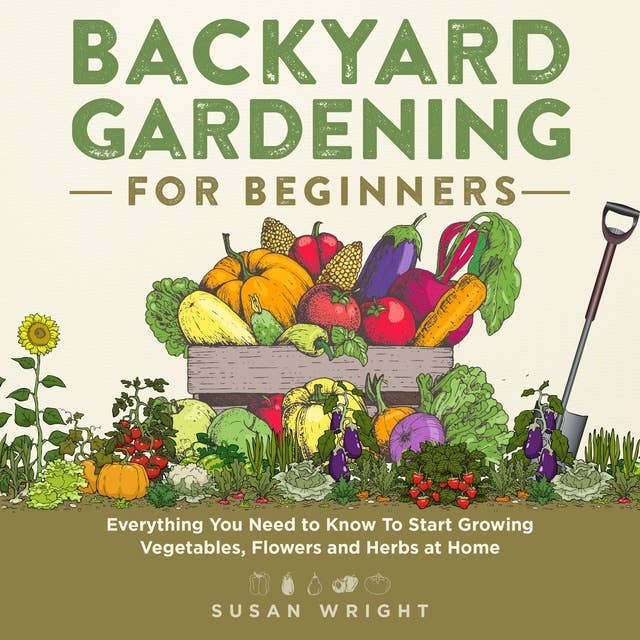 Backyard Gardening for Beginners: Everything You Need to Know To Start Growing Vegetables, Flowers and Herbs at Home