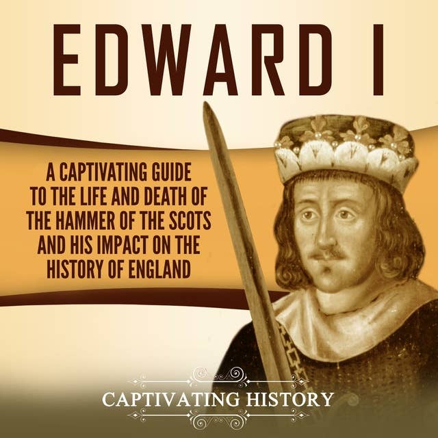 Edward I: A Captivating Guide to the Life and Death of the Hammer of the Scots and His Impact on the History of England