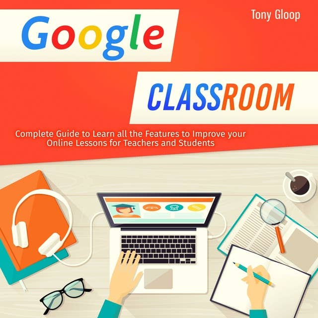 GOOGLE CLASSROOM: Complete Guide to Learn all the Features to Improve Online Lessons for Teachers and Students