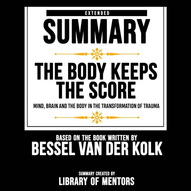 Extended Summary Of The Body Keeps The Score - Mind, Brain And The Body In The Transformation Of Trauma: Based On The Book Written By Bessel Van Der Kolk