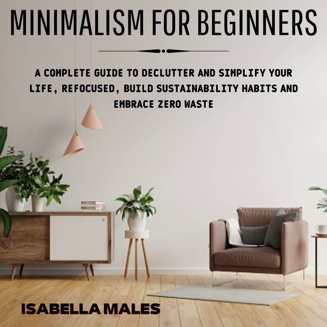 Minimalism For Beginners: A Complete Guide to Declutter and Simplify Your Life, Refocused, Build Sustainability Habits and Embrace Zero Waste