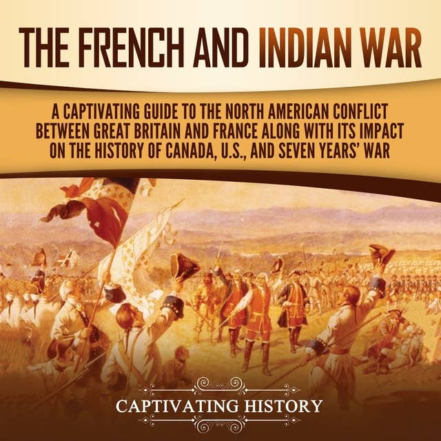 The French and Indian War: A Captivating Guide to the North American Conflict between Great Britain and France along with Its Impact on the History of Canada, the US, and the Seven Years’ War