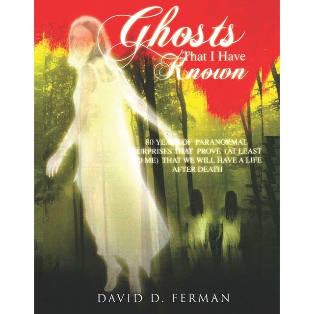 Ghosts That I Have Known: 80 Years of Paranormal Surprises That Prove (at Least to Me) That We Will Have A Life After Death