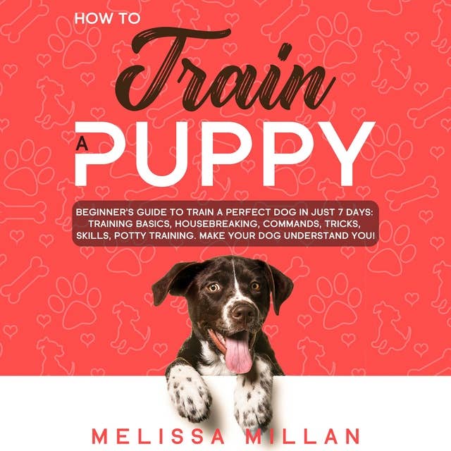 How to Train a Puppy: Beginner’s Guide to Train a Perfect Dog in Just 7 Days: Training Basics, Housebreaking, Commands, Tricks, Skills, Potty Training. Make your Dog understand You!