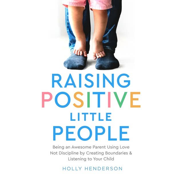 Raising Positive Little People: Being an Awesome Parent Using Love, Not Discipline, by Creating Boundaries and Listening to Your Child