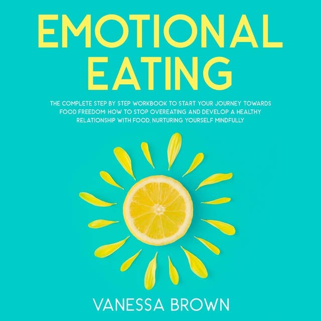 Emotional Eating: The Complete Step By Step Workbook To Start Your Journey Towards Food Freedom: How To Stop Overeating And Develop A Healthy Relationship With Food, Nurturing Yourself Mindfully.