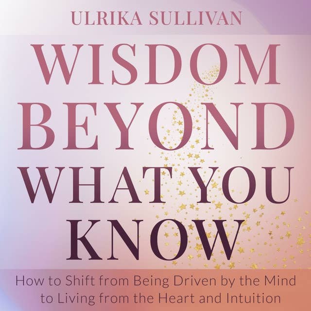 Wisdom Beyond What You Know: How to Shift from Being Driven by the Mind to Living from the Heart and Intuition