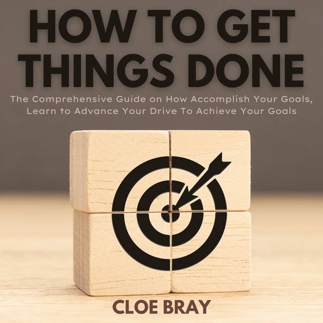 How to Get Things Done: The Comprehensive Guide on How Accomplish Your Goals, Learn to Advance Your Drive To Achieve Your Goals