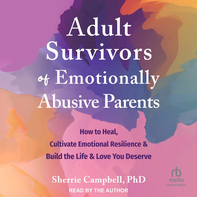 Adult Survivors of Emotionally Abusive Parents: How to Heal, Cultivate Emotional Resilience, and Build the Life and Love You Deserve