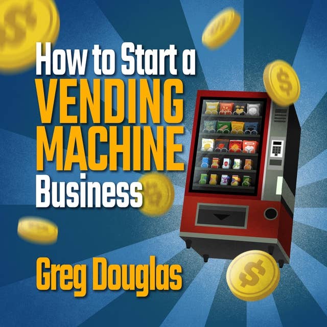 How To Start a Vending Machine Business: Make a Full-Time Income on Autopilot with This Step-By-Step Guide for Beginners & Create A Profitable Side Hustle Through an Effective Business Plan