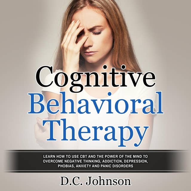 Cognitive Behavioral Therapy: Learn How To Use CBT And The Power Of The Mind To Overcome Negative Thinking, Addiction, Depression, Phobias, Anxiety And Panic Disorders