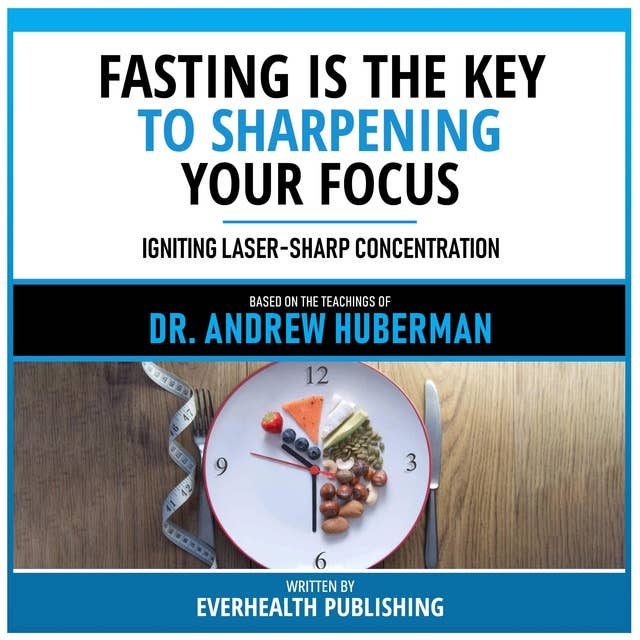 Fasting Is The Key To Sharpening Your Focus - Based On The Teachings Of Dr. Andrew Huberman: Igniting Laser-Sharp Concentration