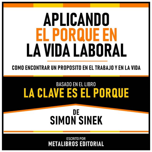 Aplicando El Porque En La Vida Laboral - Basado En El Libro La Clave Es El Porqué De Simon Sinek: Como Encontrar Un Proposito En El Trabajo Y En La Vida