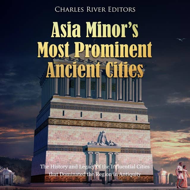 Asia Minor’s Most Prominent Ancient Cities: The History and Legacy of the Influential Cities that Dominated the Region in Antiquity