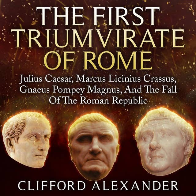 The First Triumvirate of Rome: Julius Caesar, Marcus Licinius Crassus, Gnaeus Pompey Magnus, And The Fall Of The Roman Republic