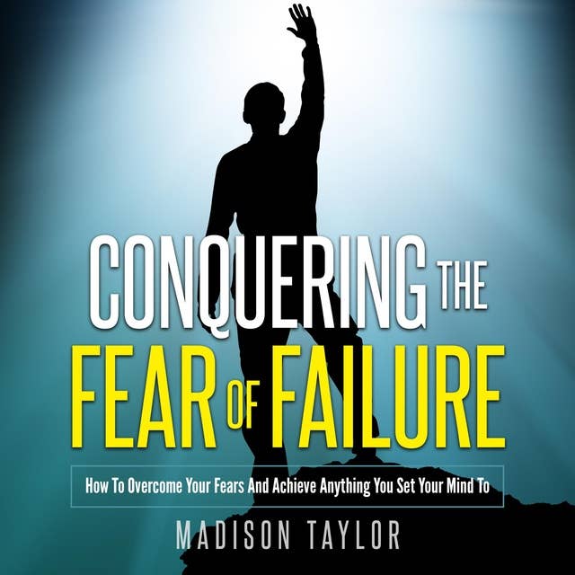 Conquering The Fear Of Failure: How To Overcome Your Fears And Achieve Anything You Set Your Mind To