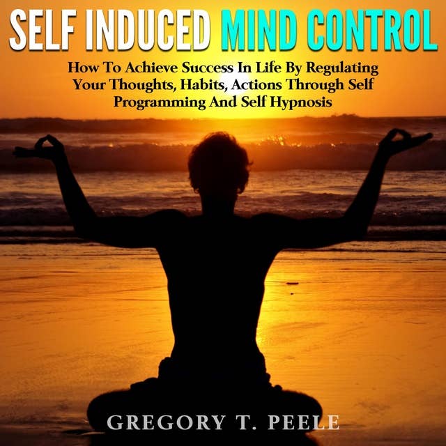 Self Induced Mind Control: How To Achieve Success In Life By Regulating Your Thoughts, Habits, Actions Through Self Programming And Self Hypnosis