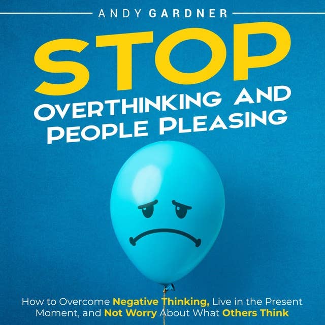 Stop Overthinking and People Pleasing: How to Overcome Negative Thinking, Live in the Present Moment, and Not Worry About What Others Think