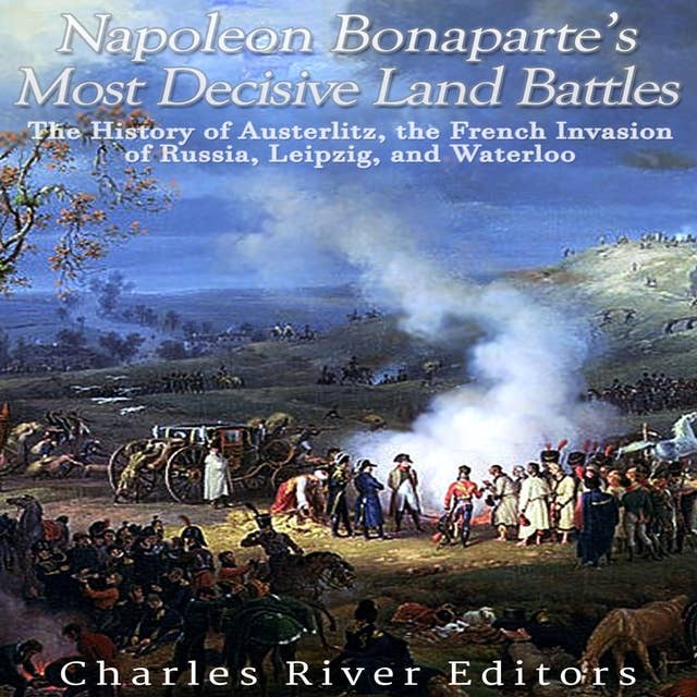 Napoleon Bonaparte’s Most Decisive Land Battles: The History of Austerlitz, the French Invasion of Russia, Leipzig, and Waterloo
