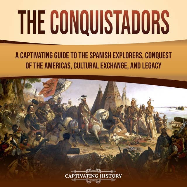 The Conquistadors: A Captivating Guide to the Spanish Explorers, Conquest of the Americas, Cultural Exchange, and Legacy