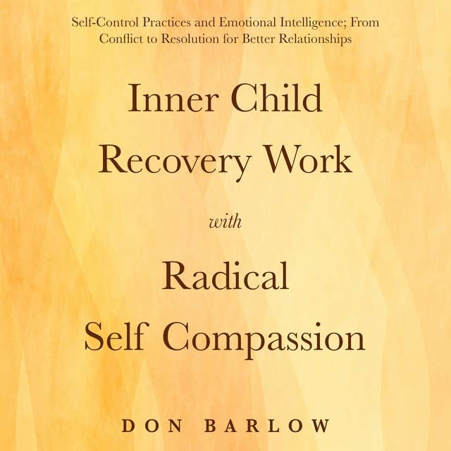 Inner Child Recovery Work with Radical Self Compassion: Self-Control Practices and Emotional Intelligence; From Conflict to Resolution for Better Relationships