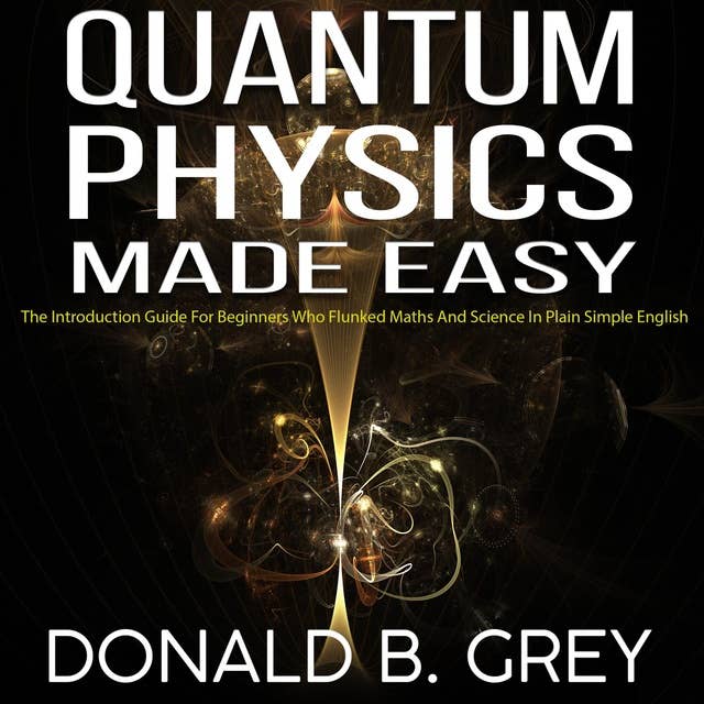 Quantum Physics Made Easy: The Introduction Guide For Beginners Who Flunked Maths And Science In Plain Simple English