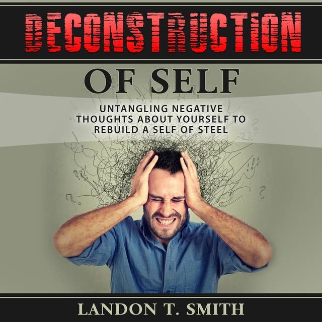 Deconstruction Of Self: Untangling Negative Thoughts About Yourself To Rebuild A Self Of Steel