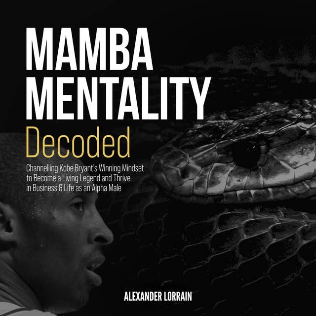 MAMBA MENTALITY DECODED: Channelling Kobe Bryant's Winning Mindset to Become a Living Legend and Thrive in Business & Life as an Alpha Male
