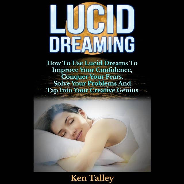 Lucid Dreaming: How To Use Lucid Dreams To Improve Your Confidence, Conquer Your Fears, Solve Your Problems And Tap Into Your Creative Genius