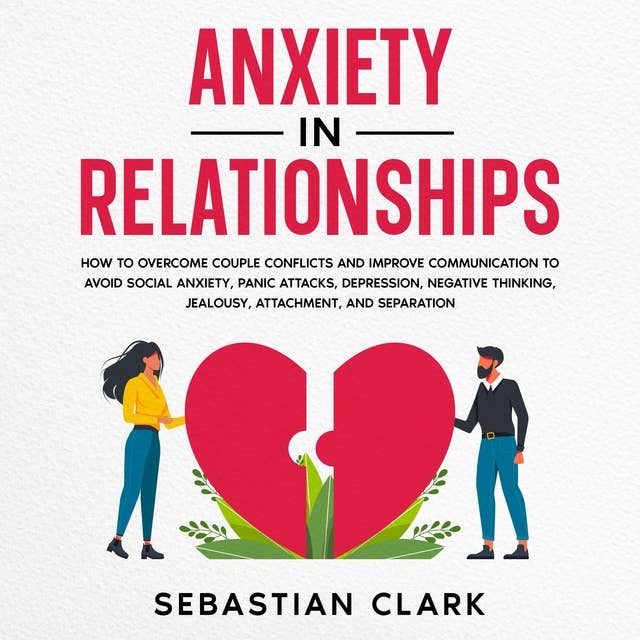 Anxiety In Relationships: How to Overcome Couple Conflicts and Improve Communication to avoid Social Anxiety, Panic Attacks, Depression, Negative Thinking, Jealousy, Attachment, and Separation.