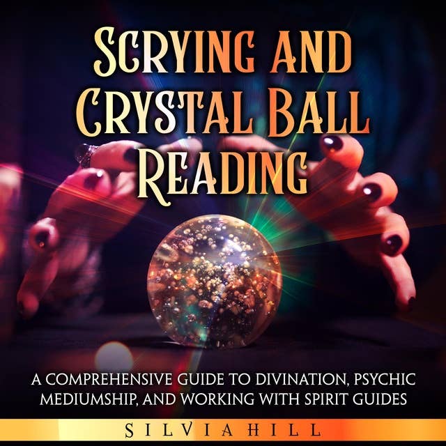 Scrying and Crystal Ball Reading: A Comprehensive Guide to Divination, Psychic Mediumship, and Working with Spirit Guides