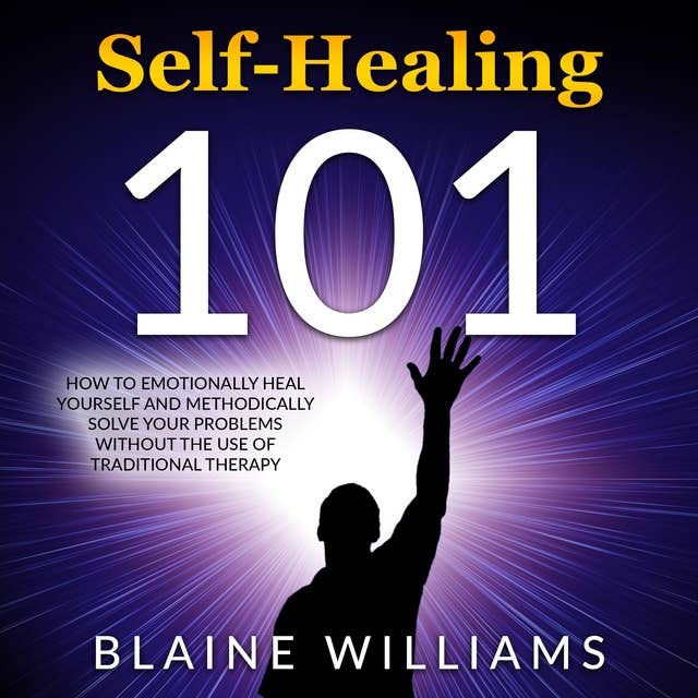 Self Healing 101: How To Emotionally Heal Yourself And Methodically Solve Your Problems Without The Use Of Traditional Therapy