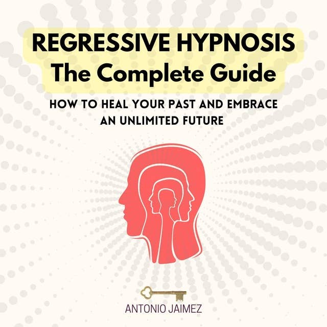 Regressive Hypnosis, the Complete Guide: How To Heal Your Past And Embrace An Unlimited Future