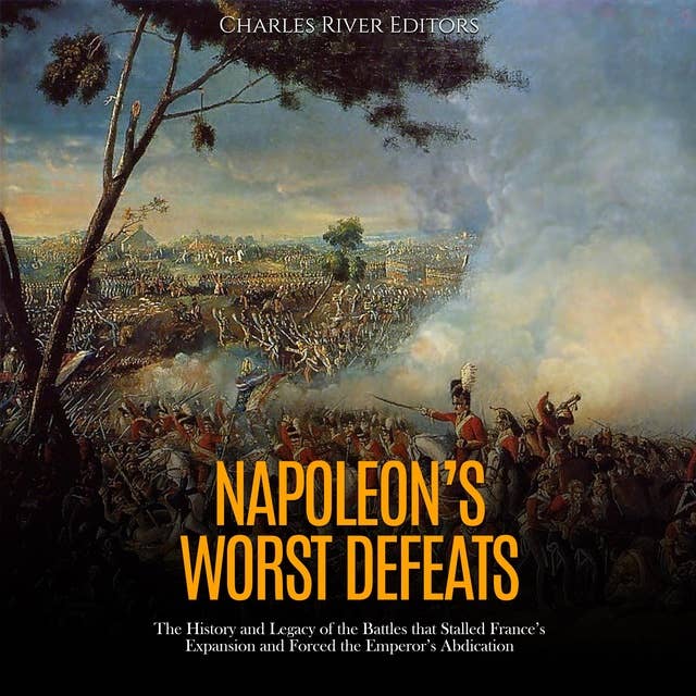 Napoleon’s Worst Defeats: The History and Legacy of the Battles that Stalled France’s Expansion and Forced the Emperor’s Abdication