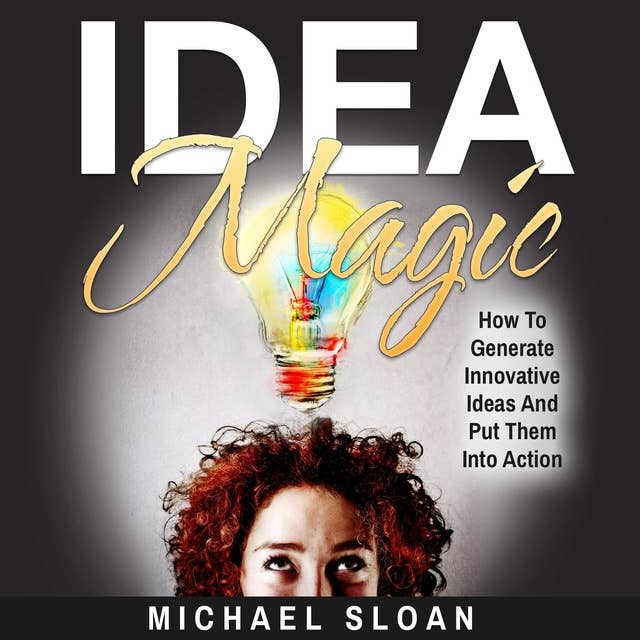 Idea Magic: How To Generate Innovative Ideas And Put Them Into Action