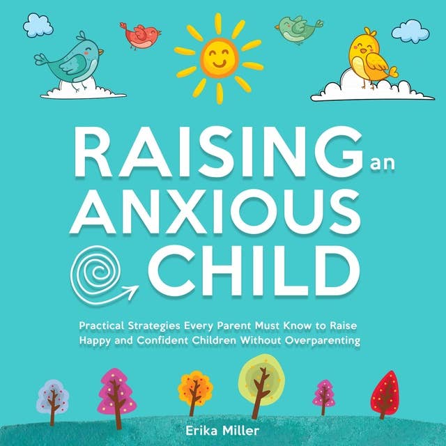 Raising an Anxious Child: Practical Strategies Every Parent Must Know to Raise Happy and Confident Children Without Over-Parenting