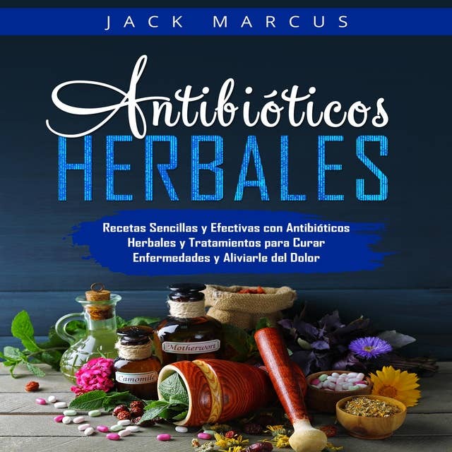 Antibióticos Herbales: Recetas Sencillas y Efectivas con Antibióticos Herbales y Tratamientos para Curar Enfermedades y Aliviarle del Dolor