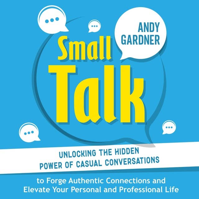 Small Talk: Unlocking the Hidden Power of Casual Conversations to Forge Authentic Connections and Elevate Your Personal and Professional Life