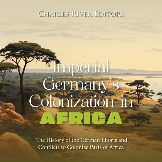 Imperial Germany’s Colonization in Africa: The History of the German Efforts and Conflicts to Colonize Parts of Africa