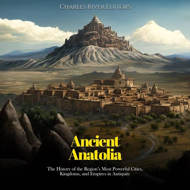 Ancient Anatolia: The History of the Region’s Most Powerful Cities, Kingdoms, and Empires in Antiquity