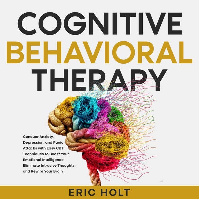 Cognitive Behavioral Therapy: Conquer Anxiety, Depression, and Panic Attacks with Easy CBT Techniques to Boost Your Emotional Intelligence, Eliminate Intrusive Thoughts, and Rewire Your Brain