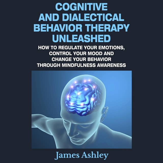 Cognitive And Dialectical Behavior Therapy Unleashed: How To Regulate Your Emotions, Control Your Mood And Change Your Behavior Through Mindfulness Awareness