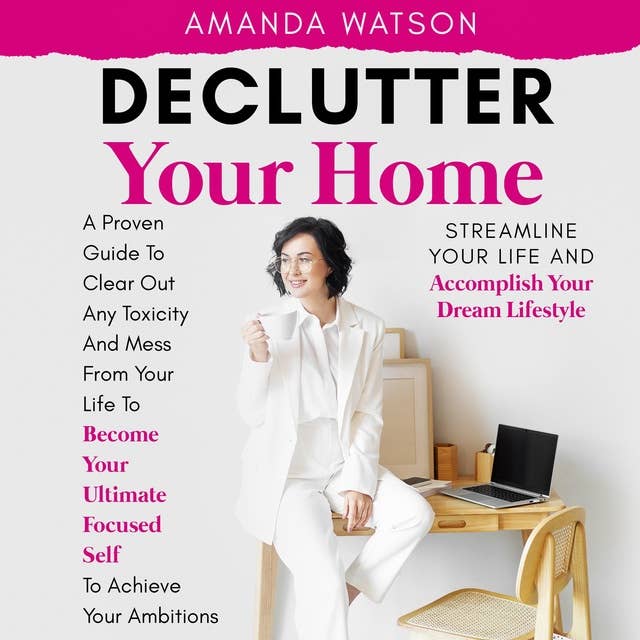 Declutter Your Home, Streamline Your Life, and Accomplish Your Dream Lifestyle: A Proven Guide To Clear Out Any Toxicity And Mess From Your Life To Become Your Ultimate Focused Self To Achieve Your Ambitions