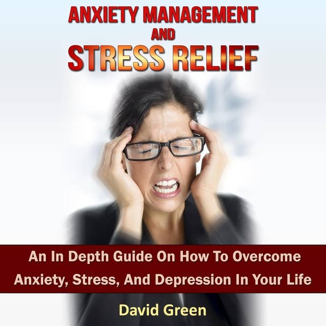 Anxiety Management And Stress Relief: An In Depth Guide On How To Overcome Anxiety, Stress, And Depression In Your Life
