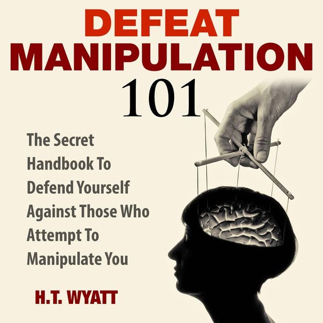 Defeat Manipulation 101: The Secret Handbook To Defend Yourself Against Those Who Attempt To Manipulate You