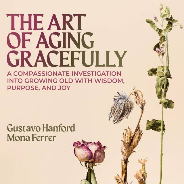 The Art of Aging Gracefully: A Compassionate Investigation Into Growing Old With Wisdom, Purpose, and Joy